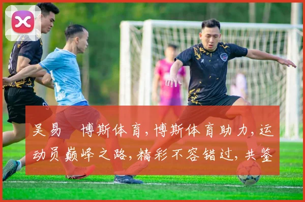 吴易昺博斯体育,博斯体育助力,运动员巅峰之路,精彩不容错过,共鉴辉煌时刻。