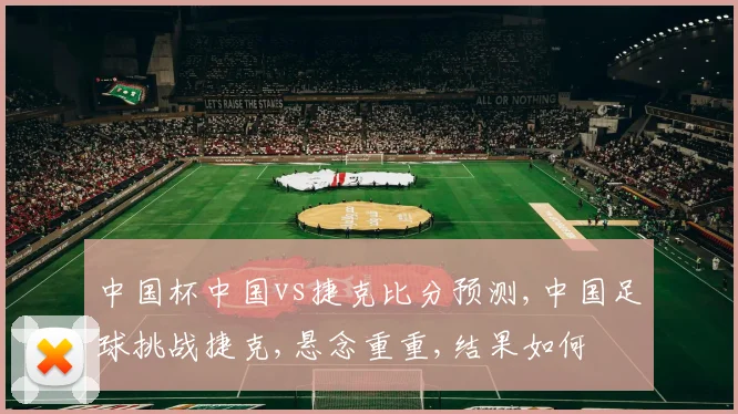 中国杯中国vs捷克比分预测,中国足球挑战捷克,悬念重重,结果如何