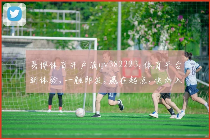易博体育开户滴qv382223,体育平台新体验,一触即发,赢在起点,快加入